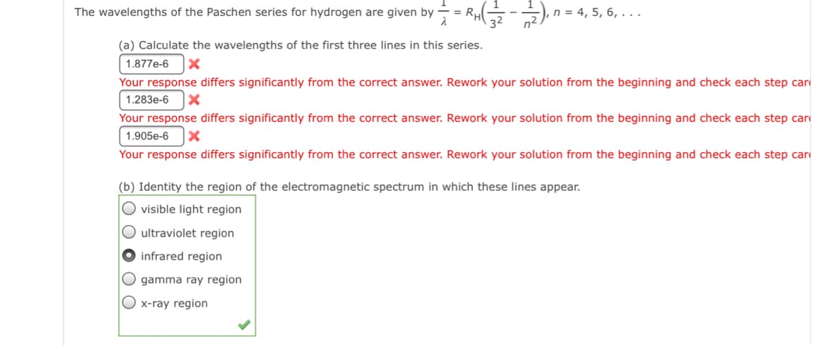 The wavelengths of the Paschen series for hydrogen are given by
n = 4, 5, 6, ...
(a) Calculate the wavelengths of the first three lines in this series.
1.877e-6
Your response differs significantly from the correct answer. Rework your solution from the beginning and check each step car
1.283e-6
Your response differs significantly from the correct answer. Rework your solution from the beginning and check each step car
1.905e-6
Your response differs significantly from the correct answer. Rework your solution from the beginning and check each step car
(b) Identity the region of the electromagnetic spectrum in which these lines appear.
O visible light region
O ultraviolet region
O infrared region
O gamma ray region
O x-ray region
