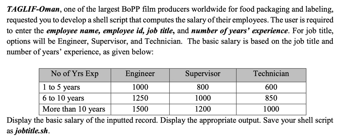 TAGLIF-Oman, one of the largest BOPP film producers worldwide for food packaging and labeling,
requested you to develop a shell script that computes the salary of their employees. The user is required
to enter the employee name, employee id, job title, and number of years' experience. For job title,
options will be Engineer, Supervisor, and Technician. The basic salary is based on the job title and
number of years’ experience, as given below:
No of Yrs Exp
Engineer
Supervisor
Technician
1 to 5 years
1000
800
600
6 to 10 years
1250
1000
850
More than 10 years
1500
1200
1000
shell script
Display the basic salary of the inputted record. Display the appropriate output. Save
as jobtitle.sh.
your

