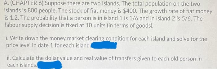 A. (CHAPTER 6) Suppose there are two islands. The total population on the two
islands is 800 people. The stock of fiat money is $400. The growth rate of fiat money
is 1.2. The probability that a person is in island 1 is 1/6 and in island 2 is 5/6. The
labour supply decision is fixed at 10 units (in terms of goods).
i. Write down the money market clearing condition for each island and solve for the
price level in date 1 for each island.
ii. Calculate the dollar value and real value of transfers given to each old person in
each islands.
