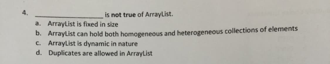 4.
is not true of ArrayList.
a. ArrayList is fixed in size
D. ArrayList can hold both homogeneous and heterogeneous collections of elements
C. ArrayList is dynamic in nature
d. Duplicates are allowed in ArrayList
