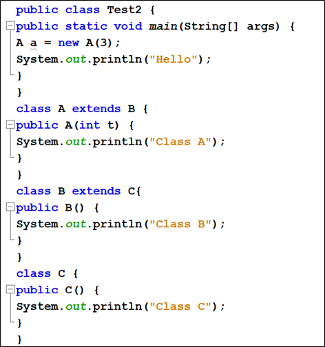 public class Test2 {
Epublic static void main (String[] args) {
A a = new A (3) ;
System.out.println("Hello");
}
class A extends B {
public A(int t) {
System.out.println ("Class A");
class B extends C{
Epublic B() {
System.out.println ("Class B");
}
class C {
Epublic C() {
System.out.println("Class C");
