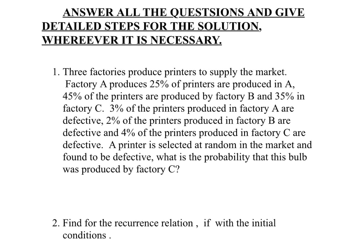 ANSWER ALL THE QUESTSIONS AND GIVE
DETAILED STEPS FOR THE SOLUTION,
WHEREEVER IT IS NECESSARY.
1. Three factories produce printers to supply the market.
Factory A produces 25% of printers are produced in A,
45% of the printers are produced by factory B and 35% in
factory C. 3% of the printers produced in factory A are
defective, 2% of the printers produced in factory B are
defective and 4% of the printers produced in factory C are
defective. A printer is selected at random in the market and
found to be defective, what is the probability that this bulb
was produced by factory C?
2. Find for the recurrence relation, if with the initial
conditions .
