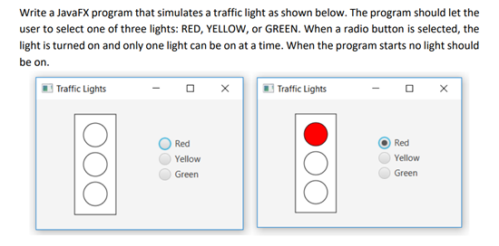 Write a JavaFX program that simulates a traffic light as shown below. The program should let the
user to select one of three lights: RED, YELLOW, or GREEN. When a radio button is selected, the
light is turned on and only one light can be on at a time. When the program starts no light should
be on.
I Traffic Lights
E Traffic Lights
Red
Red
Yellow
Yellow
Green
Green
