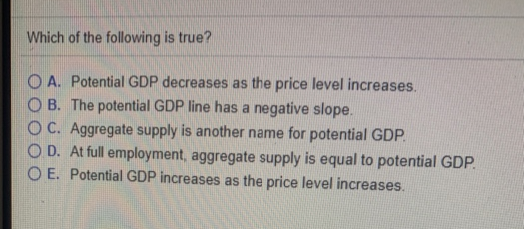 Which of the following is true?
OA. Potential GDP decreases as the price level increases.
OB. The potential GDP line has a negative slope.
OC. Aggregate supply is another name for potential GDP.
OD.
At full employment, aggregate supply is equal to potential GDP.
O E. Potential GDP increases as the price level increases.
