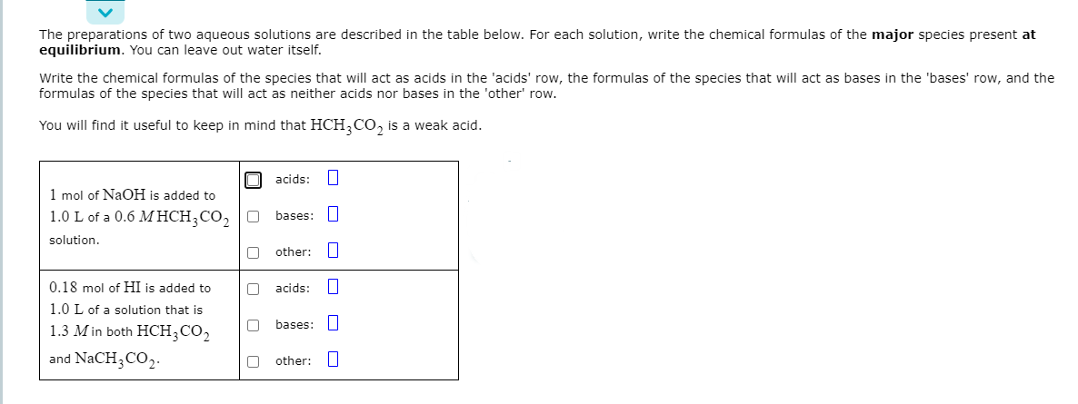 The preparations of two aqueous solutions are described in the table below. For each solution, write the chemical formulas of the major species present at
equilibrium. You can leave out water itself.
Write the chemical formulas of the species that will act as acids in the 'acids' row, the formulas of the species that will act as bases in the 'bases' row, and the
formulas of the species that will act as neither acids nor bases in the 'other' row.
You will find it useful to keep in mind that HCH,CO, is a weak acid.
acids:
1 mol of NaOH is added to
1.0 L of a 0.6 M HCH;CO, O
bases:
solution.
other:
0.18 mol of HI is added to
O acids:
1.0 L of a solution that is
bases:
1.3 M in both HCH;CO2
and NaCH3CO2.
other:
