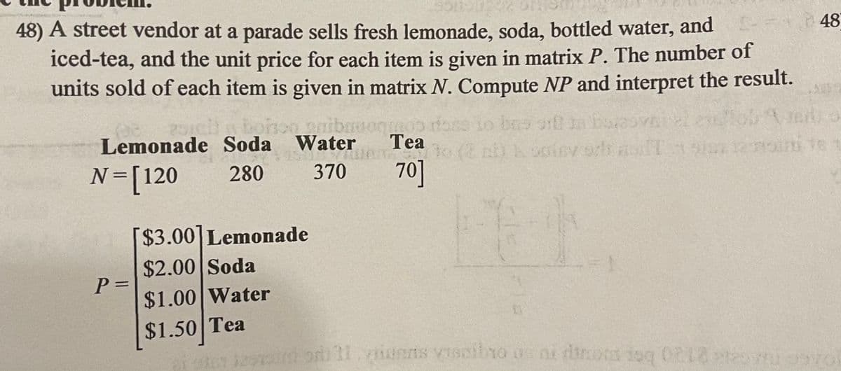 48) A street vendor at a parade sells fresh lemonade, soda, bottled water, and
iced-tea, and the unit price for each item is given in matrix P. The number of
units sold of each item is given in matrix N. Compute NP and interpret the result.
48
niba
Water
Lemonade Soda
Tea
N=[120
280
370
70]
$3.00]Lemonade
$2.00 Soda
%3D
$1.00 Water
$1.50 Tea
