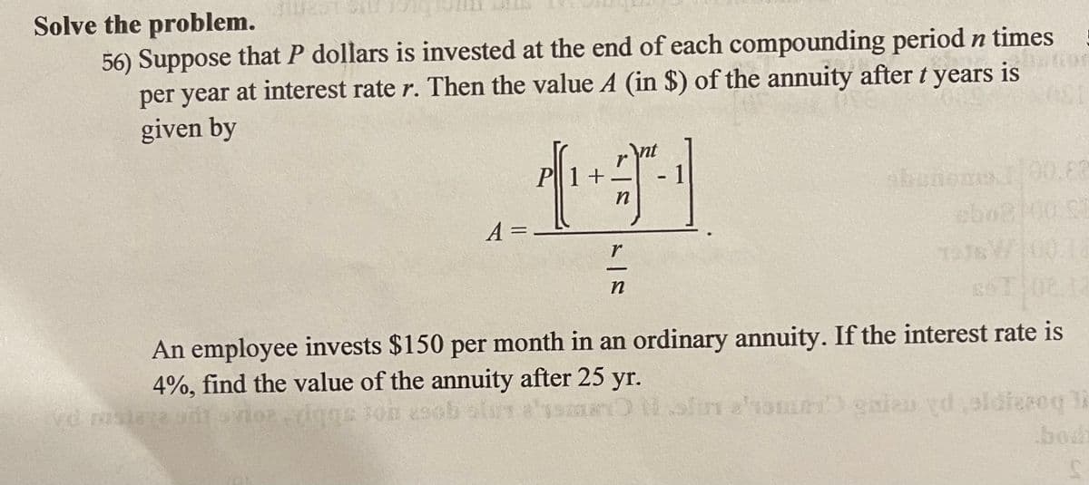 Solve the problem.
56) Suppose that P dollars is invested at the end of each compounding period n times
per year at interest rate r. Then the value A (in $) of the annuity after t years is
given by
nt
r
P1+
00.82
A =
||
100
An employee invests $150 per month in an ordinary annuity. If the interest rate is
4%, find the value of the annuity after 25 yr.
Nofin atomRT gaien vd sldieseq li
bodh
