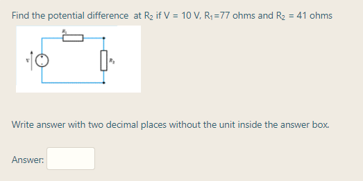 Find the potential difference at R2 if V = 10 V, R; =77 ohms and R2 = 41 ohms
10
Write answer with two decimal places without the unit inside the answer box.
Answer:
