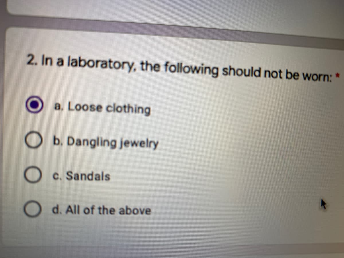 2. In a laboratory, the following should not be worn: *
a. Loose clothing
b. Dangling jewelry
c. Sandals
d. All of the above
