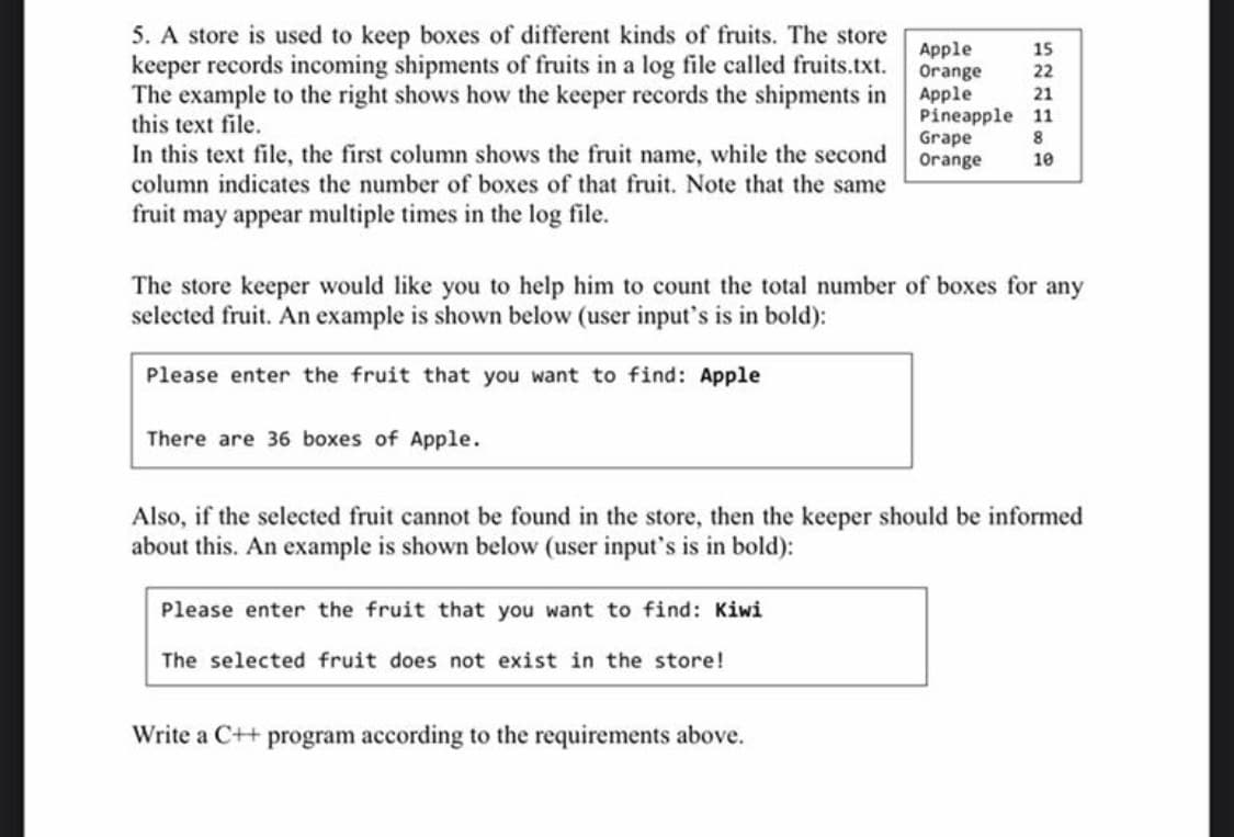 5. A store is used to keep boxes of different kinds of fruits. The store
keeper records incoming shipments of fruits in a log file called fruits.txt.
The example to the right shows how the keeper records the shipments in
this text file.
In this text file, the first column shows the fruit name, while the second
column indicates the number of boxes of that fruit. Note that the same
Apple
Orange
Apple
Pineapple 11
Grape
Orange
15
22
21
8
10
fruit may appear multiple times in the log file.
The store keeper would like you to help him to count the total number of boxes for any
selected fruit. An example is shown below (user input's is in bold):
Please enter the fruit that you want to find: Apple
There are 36 boxes of Apple.
Also, if the selected fruit cannot be found in the store, then the keeper should be informed
about this. An example is shown below (user input's is in bold):
Please enter the fruit that you want to find: Kiwi
The selected fruit does not exist in the store!
Write a C++ program according to the requirements above.
