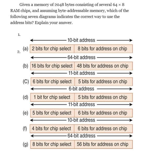 Given a memory of 2048 bytes consisting of several 64 x 8
RAM chips, and assuming byte-addressable memory, which of the
following seven diagrams indicates the correct way to use the
address bits? Explain your answer.
1.
10-bit address
(a) 2 bits for chip select 8 bits for address on chip
2.
64-bit address
(b) 16 bits for chip select 48 bits for address on chip
11-bit address
5 bits for address on chip
6-bit address
(C) 6 bits for chip select
5 bits for address on chip
11-bit address
(d) 1 bit for chip select
(e) 5 bits for chip select
6 bits for address on chip
10-bit address
(f) 4 bits for chip select 6 bits for address on chip
64-bit address
(g) 8 bits for chip select 56 bits for address on chip
