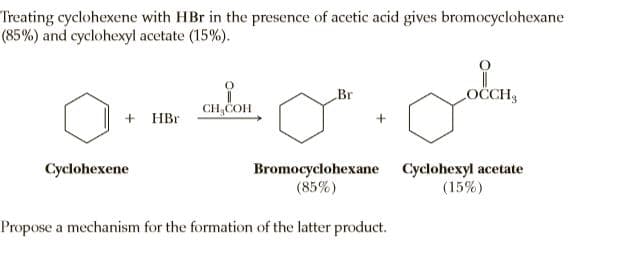 Treating cyclohexene with HBr in the presence of acetic acid gives bromocyclohexane
(85%) and cyclohexyl acetate (15%).
Br
OCCH
CH,COH
+ HBr
Bromocyclohexane Cyclohexyl acetate
(15%)
Cyclohexene
(85%)
Propose a mechanism for the formation of the latter product.

