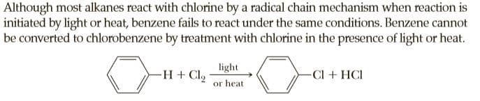Although most alkanes react with chlorine by a radical chain mechanism when reaction is
initiated by light or heat, benzene fails to react under the same conditions. Benzene cannot
be converted to chlorobenzene by treatment with chlorine in the presence of light or heat.
light
-H + Clg
-Cl + HCI
or heat
