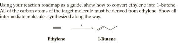 Using your reaction roadmap as a guide, show how to convert ethylene into 1-butene.
All of the carbon atoms of the target molecule must be derived from ethylene. Show all
intermediate molecules synthesized along the way.
Ethylene
1-Butene
