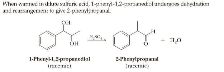 When warmed in dilute sulfuric acid, 1-phenyl-1,2-propanediol undergoes dehydration
and rearrangement to give 2-phenylpropanal.
OH
H
H,SO,
+ H2O
ОН
1-Phenyl-1,2-propanediol
(racemic)
2-Phenylpropanal
(racemic)
