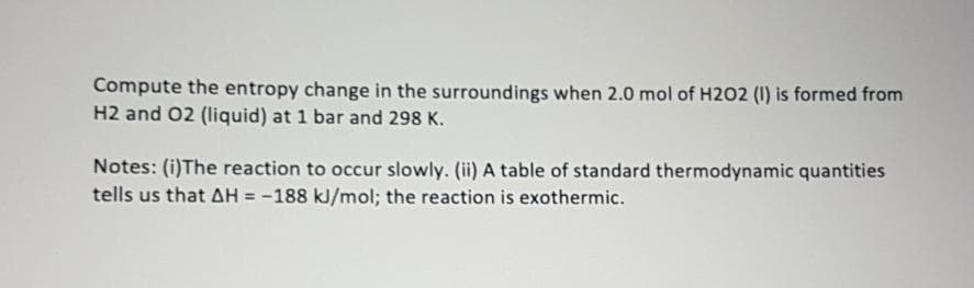 Compute the entropy change in the surroundings when 2.0 mol of H2O2 (I1) is formed from
H2 and 02 (liquid) at 1 bar and 298 K.
Notes: (i)The reaction to occur slowly. (ii) A table of standard thermodynamic quantities
tells us that AH = -188 kJ/mol; the reaction is exothermic.
