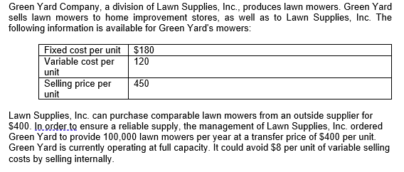 Green Yard Company, a division of Lawn Supplies, Inc., produces lawn mowers. Green Yard
sells lawn mowers to home improvement stores, as well as to Lawn Supplies, Inc. The
following information is available for Green Yard's mowers:
Fixed cost per unit $180
Variable cost per
unit
Selling price per
unit
120
450
Lawn Supplies, Inc. can purchase comparable lawn mowers from an outside supplier for
$400. In order to ensure a reliable supply, the management of Lawn Supplies, Inc. ordered
Green Yard to provide 100,000 lawn mowers per year at a transfer price of $400 per unit.
Green Yard is currently operating at full capacity. It could avoid $8 per unit of variable selling
costs by selling internally.
