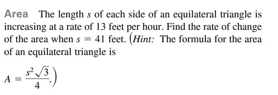 Area The length s of each side of an equilateral triangle is
increasing at a rate of 13 feet per hour. Find the rate of change
41 feet. (Hint: The formula for the area
of the area when s =
of an equilateral triangle is
s2 /3
A =
4
%3D
