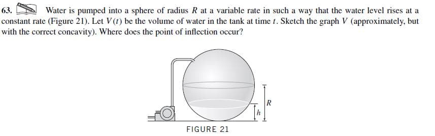 Water is pumped into a sphere of radius R at a variable rate in such a way that the water level rises at a
V (approximately, but
63.
constant rate (Figure 21). Let V (t) be the volume of water in the tank at time t. Sketch the graph
with the correct concavity). Where does the point of inflection occur?
FIGURE 21
