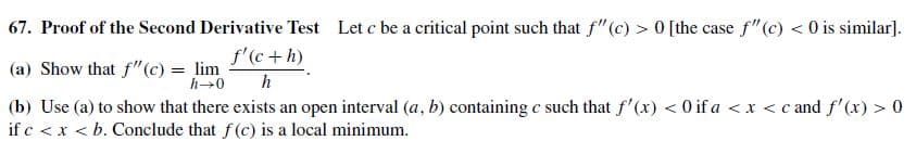 67. Proof of the Second Derivative Test Let c be a critical point such that f"(c) > 0 [the case f"(c) < 0 is similar].
(a) Show that f"(c) = lim
(b) Use (a) to show that there exists an open interval (a, b) containing c such that f'(x) < 0 if a <x < c and f'(x) > 0
if c < x < b. Conclude that f(c) is a local minimum.
f'(c +h)
