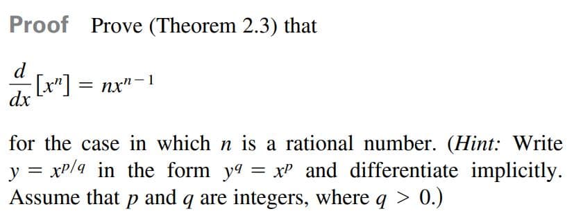 Proof Prove (Theorem 2.3) that
d
[x"]
dx
nx"-1
%3D
for the case in which n is a rational number. (Hint: Write
y = xP/4 in the form ya
Assume that p and q are integers, where q > 0.)
= xP and differentiate implicitly.
> 0.)
