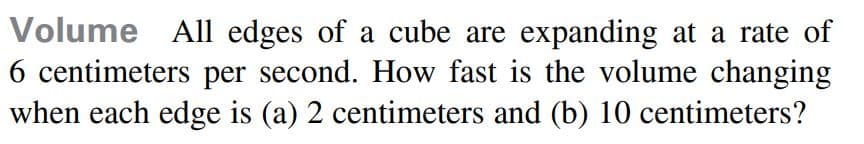 Volume All edges of a cube are expanding at a rate of
6 centimeters per second. How fast is the volume changing
when each edge is (a) 2 centimeters and (b) 10 centimeters?
