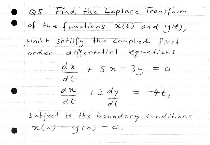 Q5. Find the Laplace Transform
of the functions x(t) and yıt),
which satisfy the coupled first
differential equations
order
+ 5n-34
dt
dn
+ 2 dy
= -4t,
dt
dt
subject. to the boundary conditions
n(0) =y(o) =O.
