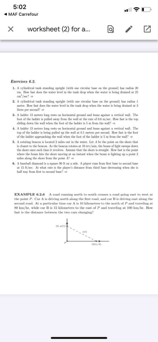 5:02
1 MAF Carrefour
worksheet (2) for a...
Erercises 6.2.
1. A cylindrical tank standing upright (with one circular base on the ground) has radius 20
cm. How fast does the water level in the tank drop when the water is being drained at 25
cm'/sec?
2. A cylindrical tank standing upright (with one circular base on the ground) has radius 1
meter. How fast does the water level in the tank drop when the water is being drained at 3
s per second?
3. A ladder 13 meters long rests on horizontal ground and leans against a vertical wall. The
foot of the ladder is pulled away from the wall at the rate of 0.6 m/sec. How fast is the top
sliding down the wall when the foot of the ladder is 5 m from the wall? =
4. A ladder 13 meters long rests on horizontal ground and leans against a vertical wall. The
top of the ladder is being pulled up the wall at 0.1 meters per second. How fast is the foot
of the ladder approaching the wall when the foot of the ladder is 5 m from the wall? >
5. A rotating beacon is located 2 miles out in the water. Let A be the point on the shore that
is closest to the beacon. As the beacon rotates at 10 rev/min, the beam of light sweeps down
the shore once each time it revolves. Assume that the shore is straight. How fast is the point
where the beam hits the shore moving at an instant when the beam is lighting up a point 2
miles along the shore from the point A? =
6. A baseball diamond is a square 90 ft on a side. A player runs from first base to second base
at 15 ft/sec. At what rate is the player's distance from third base decreasing when she is
half way from first to second base? =
EXAMPLE 6.2.6
A road running north to south crosses a road going east to west at
the point P. Car A is driving north along the first road, and car B is driving east along the
second road. At a particular time car A is 10 kilometers to the north of P and traveling at
80 km/hr, while car B is 15 kilometers to the east of P and traveling at 100 km/hr. How
fast is the distance between the two cars changing?
e(1)
(b(t).0)
