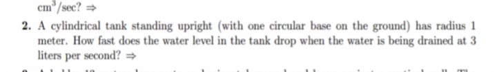 cm*/sec? =
2. A cylindrical tank standing upright (with one circular base on the ground) has radius 1
meter. How fast does the water level in the tank drop when the water is being drained at 3
liters per second? =
