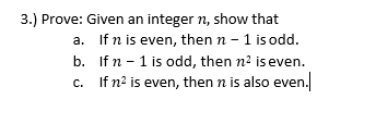 3.) Prove: Given an integer n, show that
a. If n is even, then n - 1 is odd.
b. Ifn - 1 is odd, then n2 is even.
c.
If n? is even, then n is also even.
C.
