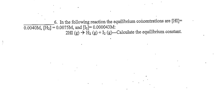6. In the following reaction the equilibrium concentrations are [HI]=
0.0040M, [H2] = 0.0075M, and [IL]= 0.000043M:
2HI (g) → H2 (g)+ I2 (g)---Calculate the equilibrium constant.
