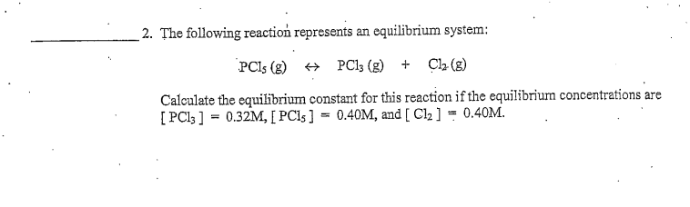2. The following reaction represents an equilibrium system:
PCIS (g)
+ PC13 (g) +
Cl2 (g)
Calculate the equilibrium constant for this reaction if the equilibrium concentrations are
[ PCl; ] = 0.32M, [ PC15] = 0.40M, and [ Cl2 ] = 0.40M.

