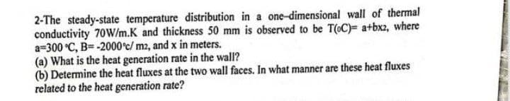 2-The steady-state temperature distribution in a one-dimensional wall of thermal
conductivity 70W/m.K and thickness 50 mm is observed to be T(oC)= a+bx2, where
a=300 °C, B=-2000°c/ m2, and x in meters.
(a) What is the heat generation rate in the wall?
(b) Determine the heat fluxes at the two wall faces. In what manner are these heat fluxes
related to the heat generation rate?
N
2212