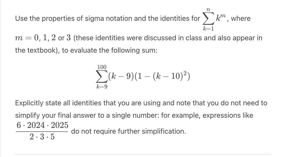 km,
k=1
m = 0, 1, 2 or 3 (these identities were discussed in class and also appear in
the textbook), to evaluate the following sum:
(k-9)(1-(k-10)²)
Use the properties of sigma notation and the identities for
100
k=9
n
where
Explicitly state all identities that you are using and note that you do not need to
simplify your final answer to a single number: for xample, expressions like
6 2024 2025
do not require further simplification.
2.3.5