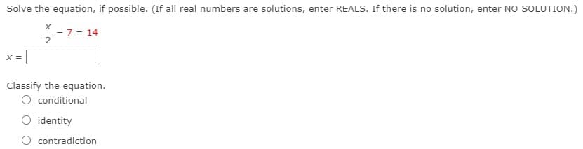 Solve the equation, if possible. (If all real numbers are solutions, enter REALS. If there is no solution, enter NO SOLUTION.)
- 7 = 14
X =
Classify the equation.
O conditional
O identity
contradiction
