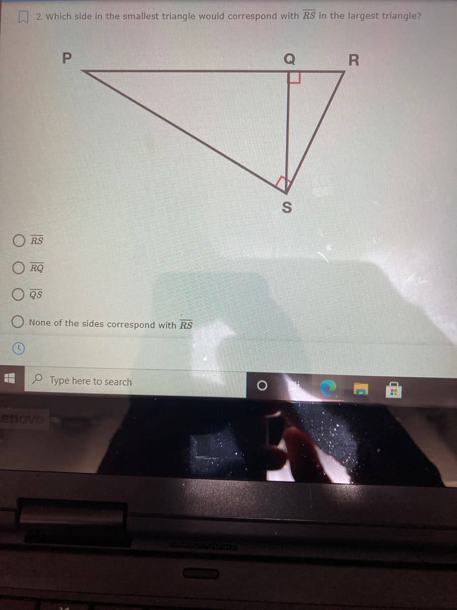 Q2. Which side in the smallest triangle would correspond with RS in the largest triangle?
P.
RS
RQ
QS
None of the sides correspond with RS
Type here to search
enovo
O O
