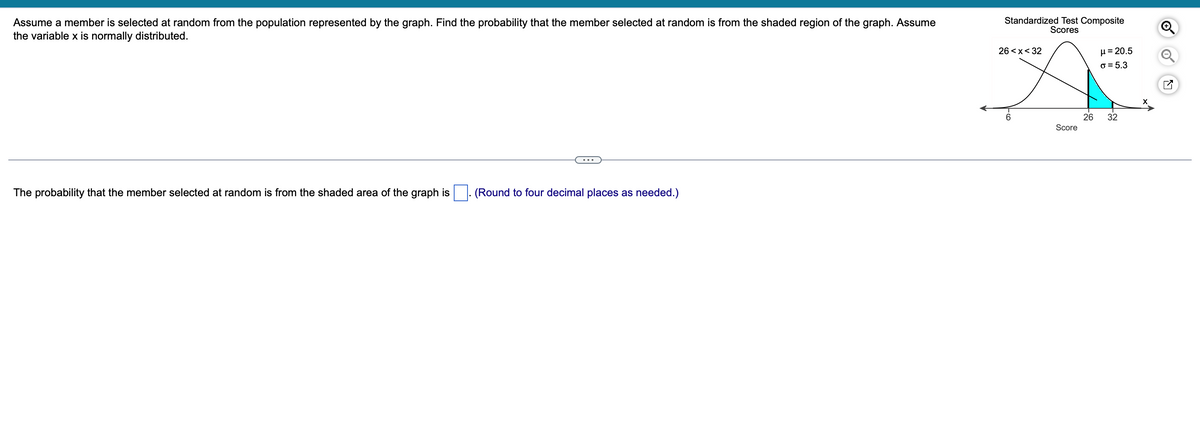 Assume a member is selected at random from the population represented by the graph. Find the probability that the member selected at random is from the shaded region of the graph. Assume
the variable x is normally distributed.
The probability that the member selected at random is from the shaded area of the graph is
(Round four decimal places as needed.)
Standardized Test Composite
Scores
26 <x< 32
Score
26
μ = 20.5
o= 5.3
32
N