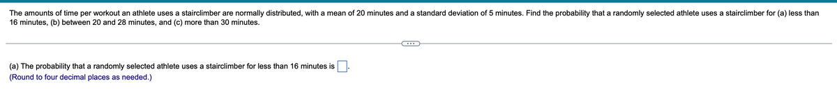 The amounts of time per workout an athlete uses a stairclimber are normally distributed, with a mean of 20 minutes and a standard deviation of 5 minutes. Find the probability that a randomly selected athlete uses a stairclimber for (a) less than
16 minutes, (b) between 20 and 28 minutes, and (c) more than 30 minutes.
(a) The probability that a randomly selected athlete uses a stairclimber for less than 16 minutes is
(Round to four decimal places as needed.)