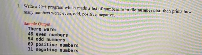 1. Write a C++ program which reads a list of numbers from file numbers.txt, then prints how
many numbers were: even, odd, positive, negative.
Sample Output:
There were:
46 even numbers
54 odd numbers
69 positive numbers
31 negative numbers
