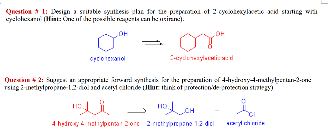Question # 1: Design a suitable synthesis plan for the preparation of 2-cyclohexylacetic acid starting with
cyclohexanol (Hint: One of the possible reagents can be oxirane).
он
HO
cyclohexanol
2-cyclohexylacetic acid
Question # 2: Suggest an appropriate forward synthesis for the preparation of 4-hydroxy-4-methylpentan-2-one
using 2-methylpropane-1,2-diol and acetyl chloride (Hint: think of protection/de-protection strategy).
но.
но.
HO
4-hydro xy-4-methylpentan-2-one 2-methylpropane-1,2-diol
+
TCI
acetyl chloride
