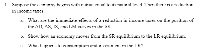1. Suppose the economy begins with output equal to its natural level. Then there is a reduction
in income taxes.
a. What are the immediate effects of a reduction in income taxes on the position of
the AD, AS, IS, and LM curves in the SR.
b. Show how an economy moves from the SR equilibrium to the LR equilibrium.
C. What happens to consumption and investment in the LR?