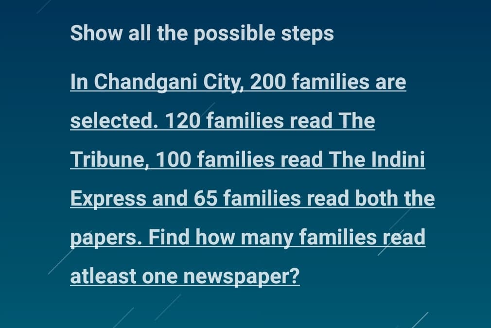 Show all the possible steps
In Chandgani City, 200 families are
selected. 120 families read The
Tribune, 100 families read The Indini
Express and 65 families read both the
papers. Find how many families read
atleast one newspaper?
