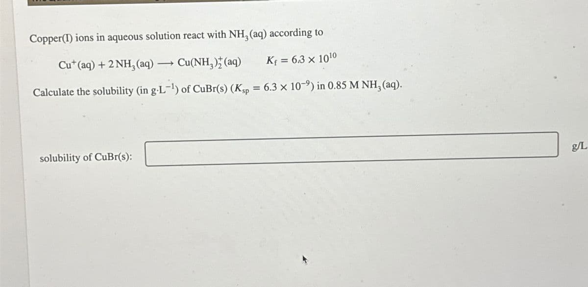 Copper(I) ions in aqueous solution react with NH3 (aq) according to
Cu+ (aq) + 2 NH3(aq). -> Cu(NH3)2(aq)
K₁ = 6.3 × 1010
Calculate the solubility (in g.L-¹) of CuBr(s) (Ksp = 6.3 × 10-9) in 0.85 M NH3 (aq).
solubility of CuBr(s):
g/L