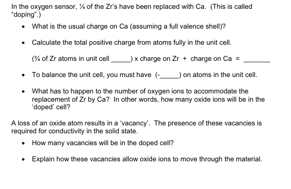 In the oxygen sensor, ¼ of the Zr's have been replaced with Ca. (This is called
"doping".)
What is the usual charge on Ca (assuming a full valence shell)?
Calculate the total positive charge from atoms fully in the unit cell.
(4 of Zr atoms in unit cell
x charge on Zr + charge on Ca =
To balance the unit cell, you must have (-
on atoms in the unit cell.
What has to happen to the number of oxygen ions to accommodate the
replacement of Zr by Ca? In other words, how many oxide ions will be in the
'doped' cell?
A loss of an oxide atom results in a 'vacancy'. The presence of these vacancies is
required for conductivity in the solid state.
How many vacancies will be in the doped cell?
Explain how these vacancies allow oxide ions to move through the material.
