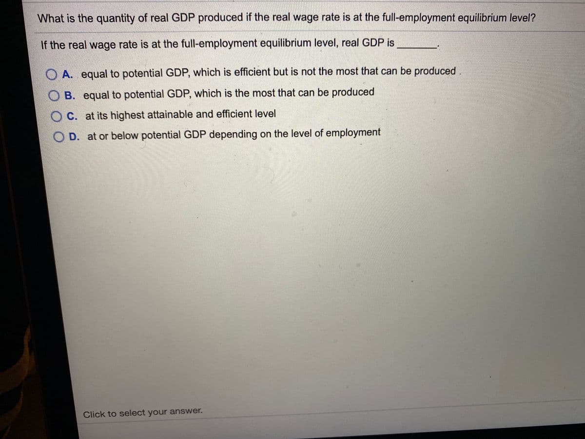 What is the quantity of real GDP produced if the real wage rate is at the full-employment equilibrium level?
If the real wage rate is at the full-employment equilibrium level, real GDP is
O A. equal to potential GDP, which is efficient but is not the most that can be produced.
O B. equal to potential GDP, which is the most that can be produced
O C. at its highest attainable and efficient level
O D. at or below potential GDP depending on the level of employment
Click to select your answer.
