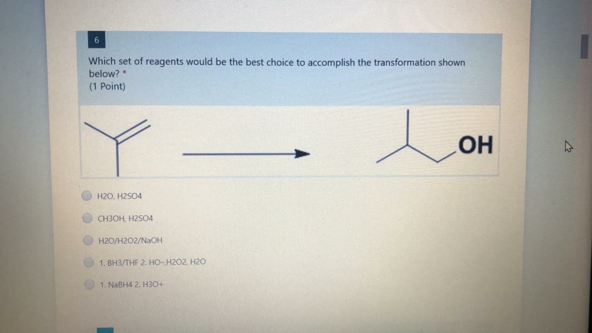 Which set of reagents would be the best choice to accomplish the transformation shown
below? *
(1 Point)
H2O, H2SO4
CH3OH, H2SO4
H2O/H2O2/NaOH
1. BH3/THF 2. HO-H2O2, H20
1. NABH4 2. H30+
