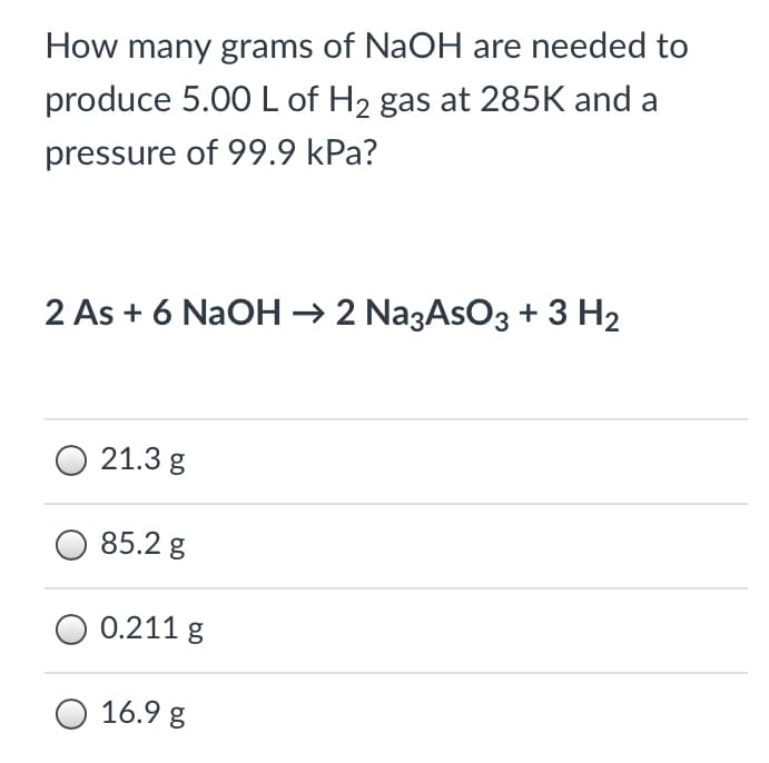 How many grams of NaOH are needed to
produce 5.00L of H2 gas at 285K and a
pressure of 99.9 kPa?
2 As + 6 NaOH → 2 NazAsO3 + 3 H2
21.3 g
85.2 g
0.211 g
16.9 g
