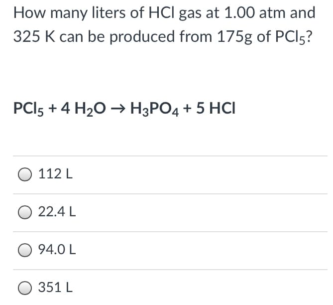 How many liters of HCl gas at 1.00 atm and
325 K can be produced from 175g of PCI5?
PCI5 + 4 H20 → H3PO4 + 5 HCI
112 L
22.4 L
94.0 L
351 L
