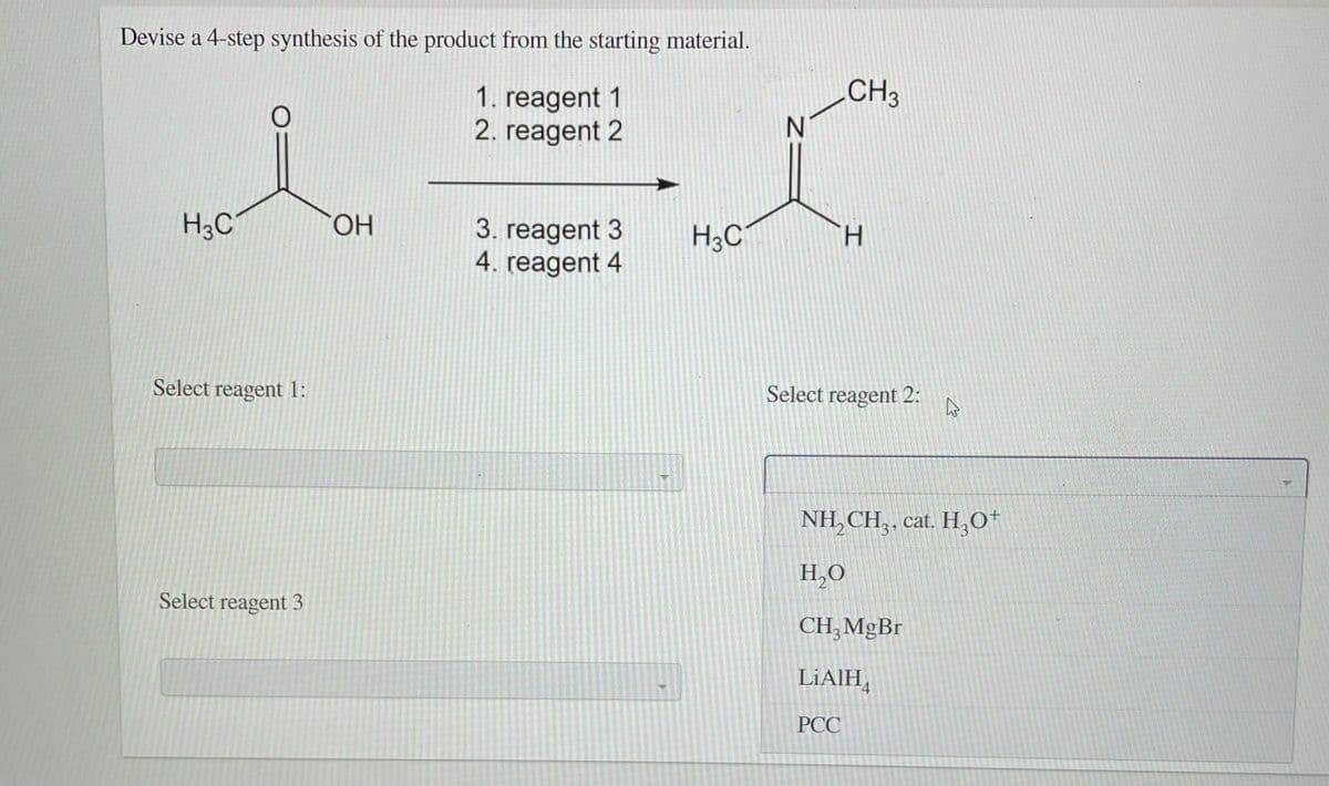 Devise a 4-step synthesis of the product from the starting material.
CH3
1. reagent 1
2. reagent 2
H3C
HO.
3. reagent 3
4. reagent 4
H3C
Select reagent 1:
Select reagent 2:
NH, CH,, cat. H,0*
H,O
Select reagent 3
CH, MgBr
LIAIH,
PCC
