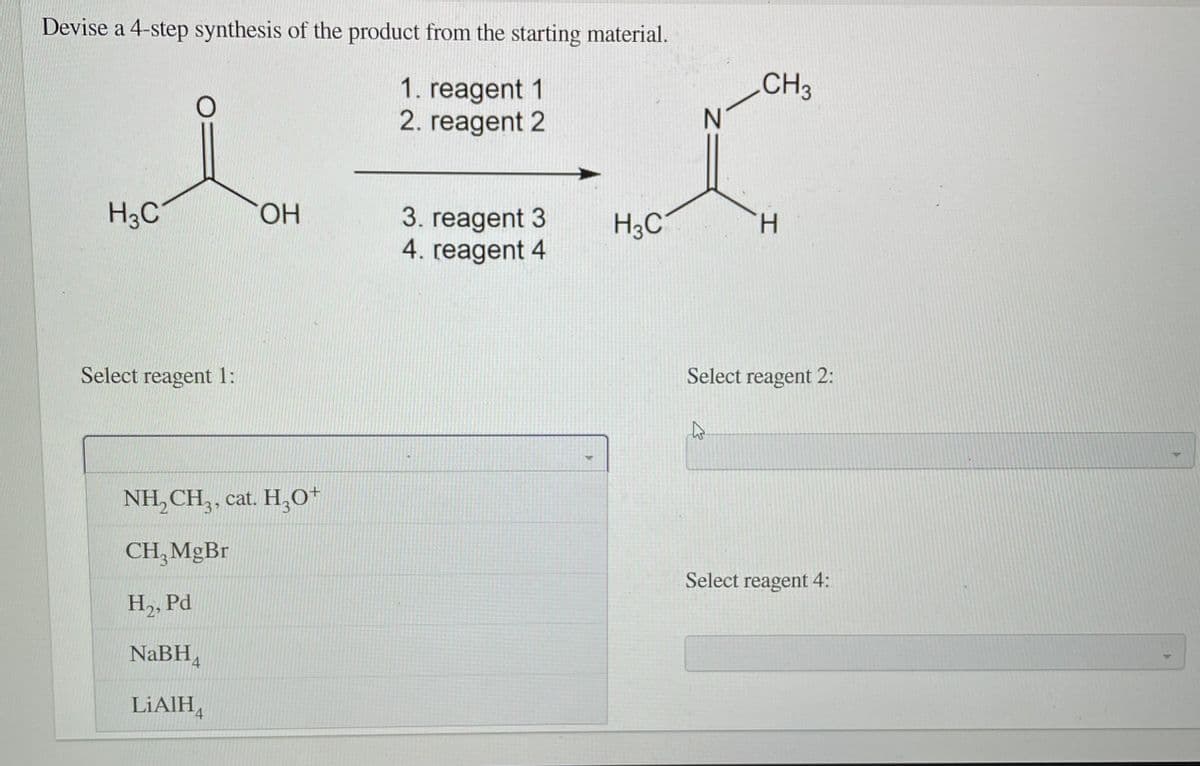 Devise a 4-step synthesis of the product from the starting material.
CH3
1. reagent 1
2. reagent 2
H3C
HO.
3. reagent 3
4. reagent 4
H3C
H.
Select reagent 1:
Select reagent 2:
NH, CH,, cat. H,0+
CH, MGB.
Select reagent 4:
H, Pd
NaBH,
LIAIH,
